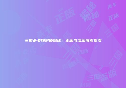 三国杀卡牌材质揭秘：正版与盗版辨别指南