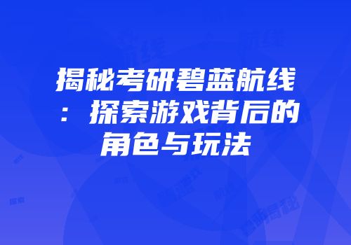揭秘考研碧蓝航线：探索游戏背后的角色与玩法