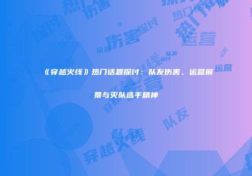 《穿越火线》热门话题探讨：队友伤害、运营前景与灭队选手精神