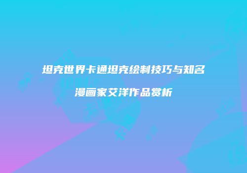 坦克世界卡通坦克绘制技巧与知名漫画家艾洋作品赏析