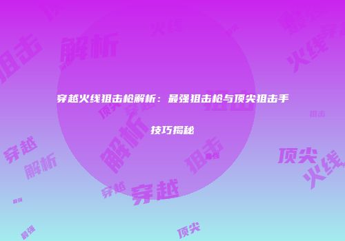 穿越火线狙击枪解析：最强狙击枪与顶尖狙击手技巧揭秘
