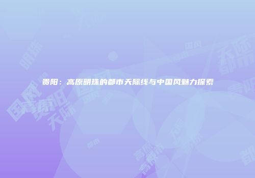 贵阳：高原明珠的都市天际线与中国风魅力探索
