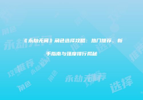 《永劫无间》角色选择攻略：热门推荐、新手指南与强度排行揭秘