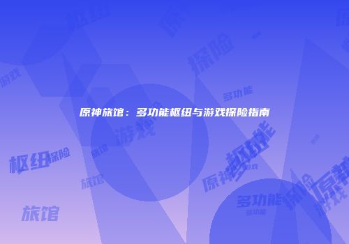 原神旅馆：多功能枢纽与游戏探险指南