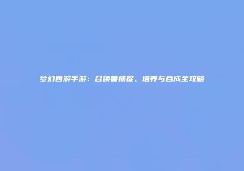 梦幻西游手游：召唤兽捕捉、培养与合成全攻略