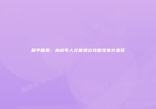 和平精英：未成年人充值退款攻略及家长责任
