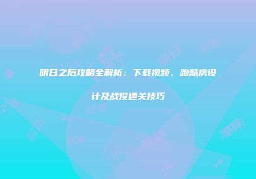 明日之后攻略全解析：下载视频、跑酷房设计及战役通关技巧
