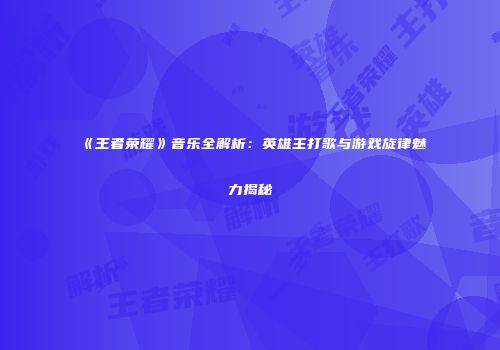 《王者荣耀》音乐全解析：英雄主打歌与游戏旋律魅力揭秘