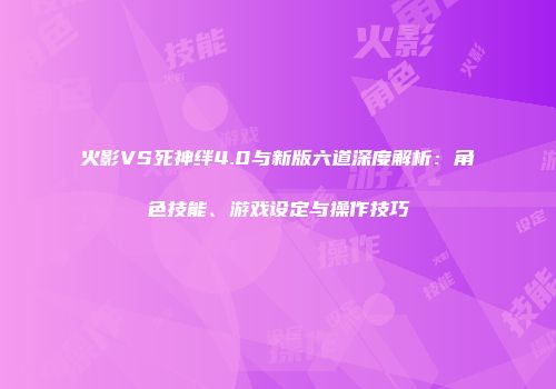 火影VS死神绊4.0与新版六道深度解析：角色技能、游戏设定与操作技巧