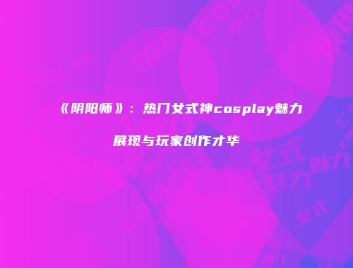 《阴阳师》：热门女式神cosplay魅力展现与玩家创作才华