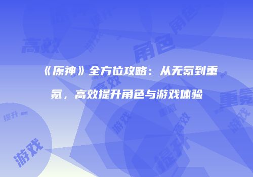 《原神》全方位攻略：从无氪到重氪，高效提升角色与游戏体验