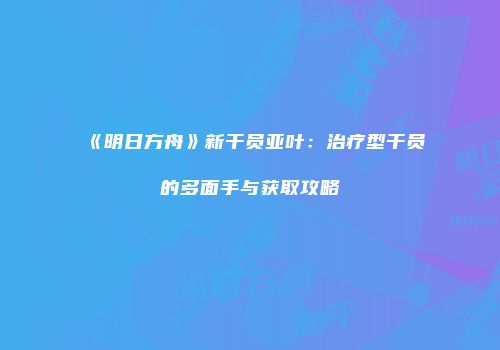 《明日方舟》新干员亚叶：治疗型干员的多面手与获取攻略