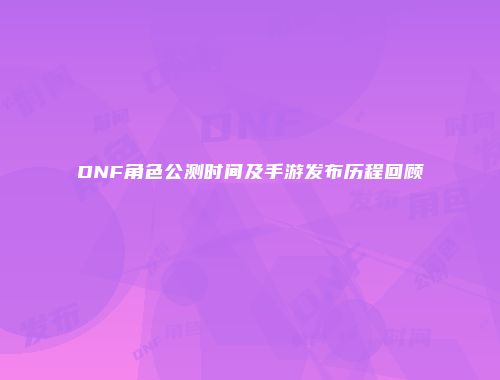 DNF角色公测时间及手游发布历程回顾