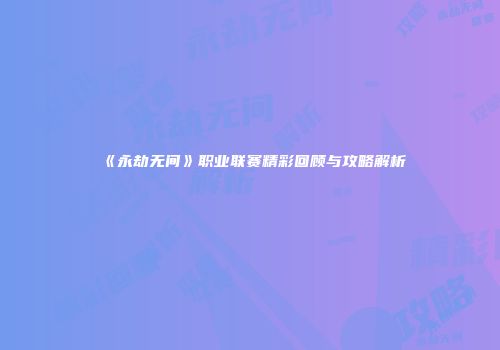 《永劫无间》职业联赛精彩回顾与攻略解析