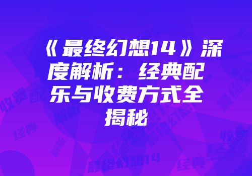 《最终幻想14》深度解析：经典配乐与收费方式全揭秘