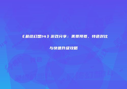 《最终幻想14》游戏分享：美景预览、特色对比与快速升级攻略