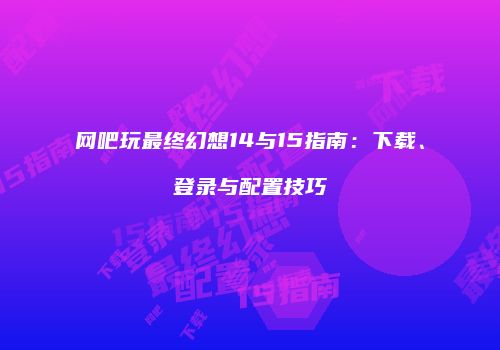 网吧玩最终幻想14与15指南：下载、登录与配置技巧