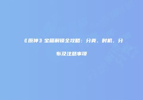 《原神》宝箱解锁全攻略：分类、时机、分布及注意事项