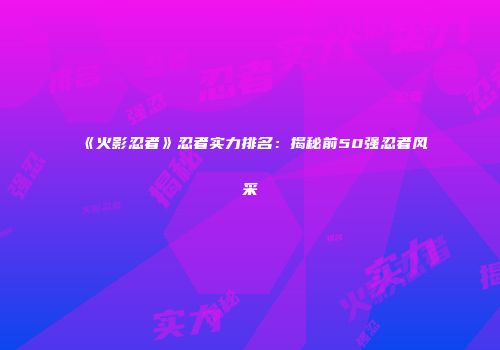 《火影忍者》忍者实力排名：揭秘前50强忍者风采