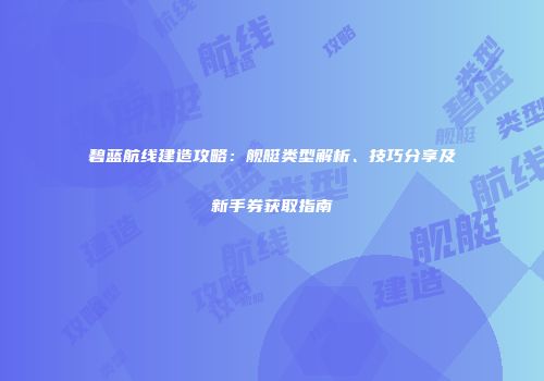 碧蓝航线建造攻略：舰艇类型解析、技巧分享及新手券获取指南