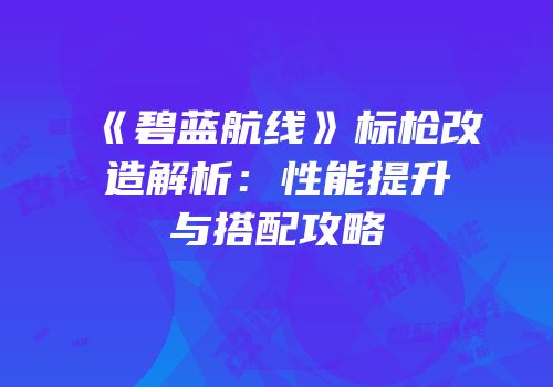 《碧蓝航线》标枪改造解析：性能提升与搭配攻略