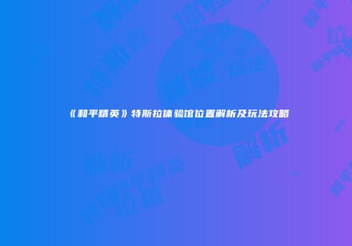 《和平精英》特斯拉体验馆位置解析及玩法攻略