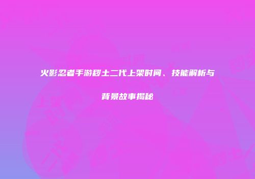 火影忍者手游秽土二代上架时间、技能解析与背景故事揭秘