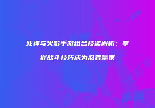 死神与火影手游组合技能解析：掌握战斗技巧成为忍者赢家