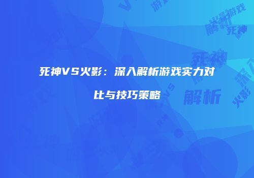 死神VS火影：深入解析游戏实力对比与技巧策略
