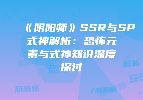《阴阳师》SSR与SP式神解析：恐怖元素与式神知识深度探讨