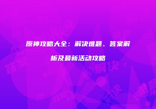 原神攻略大全：解决难题、答案解析及最新活动攻略