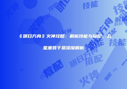 《明日方舟》火神攻略：解析技能与搭配，五星重装干员深度解析