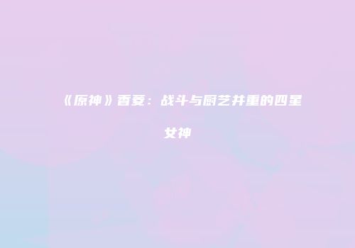 《原神》香菱：战斗与厨艺并重的四星女神