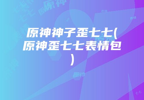 原神神子歪七七(原神歪七七表情包)