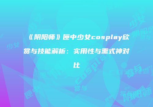 《阴阳师》匣中少女cosplay欣赏与技能解析：实用性与熏式神对比