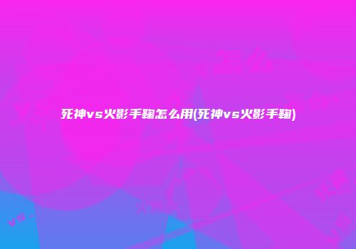 死神vs火影手鞠怎么用(死神vs火影手鞠)