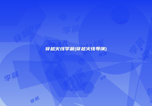穿越火线李晨(穿越火线导演)