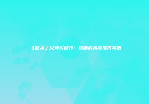 《原神》火神班尼特：技能解析与培养攻略