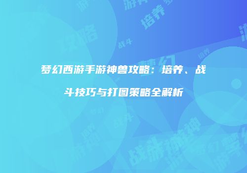 梦幻西游手游神兽攻略：培养、战斗技巧与打图策略全解析