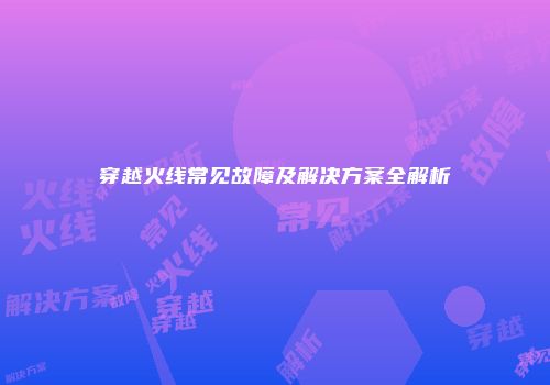 穿越火线常见故障及解决方案全解析