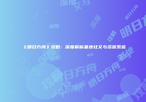 《明日方舟》攻略：深度解析基地社交与资源系统