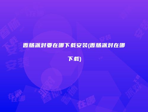 香肠派对要在哪下载安装(香肠派对在哪下载)