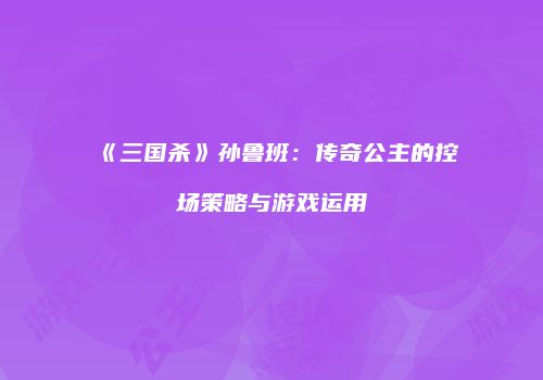 《三国杀》孙鲁班：传奇公主的控场策略与游戏运用