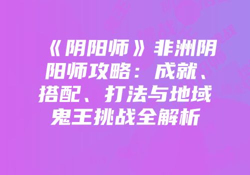 《阴阳师》非洲阴阳师攻略：成就、搭配、打法与地域鬼王挑战全解析