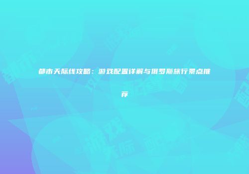 都市天际线攻略：游戏配置详解与俄罗斯旅行景点推荐