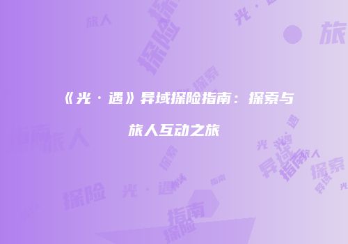 《光·遇》异域探险指南：探索与旅人互动之旅