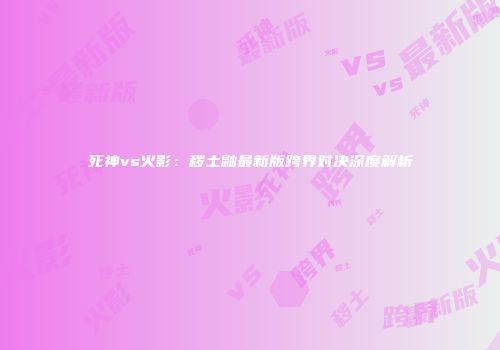 死神vs火影：秽土鼬最新版跨界对决深度解析