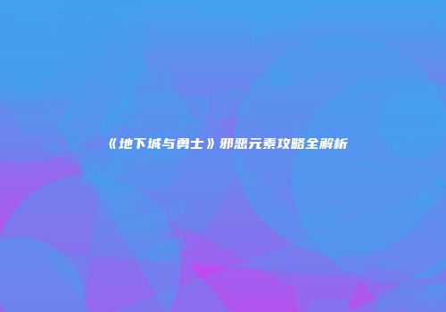 《地下城与勇士》邪恶元素攻略全解析