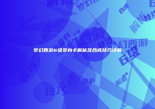 梦幻西游6级变身卡解析及合成技巧详解