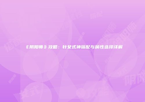 《阴阳师》攻略：针女式神搭配与属性选择详解